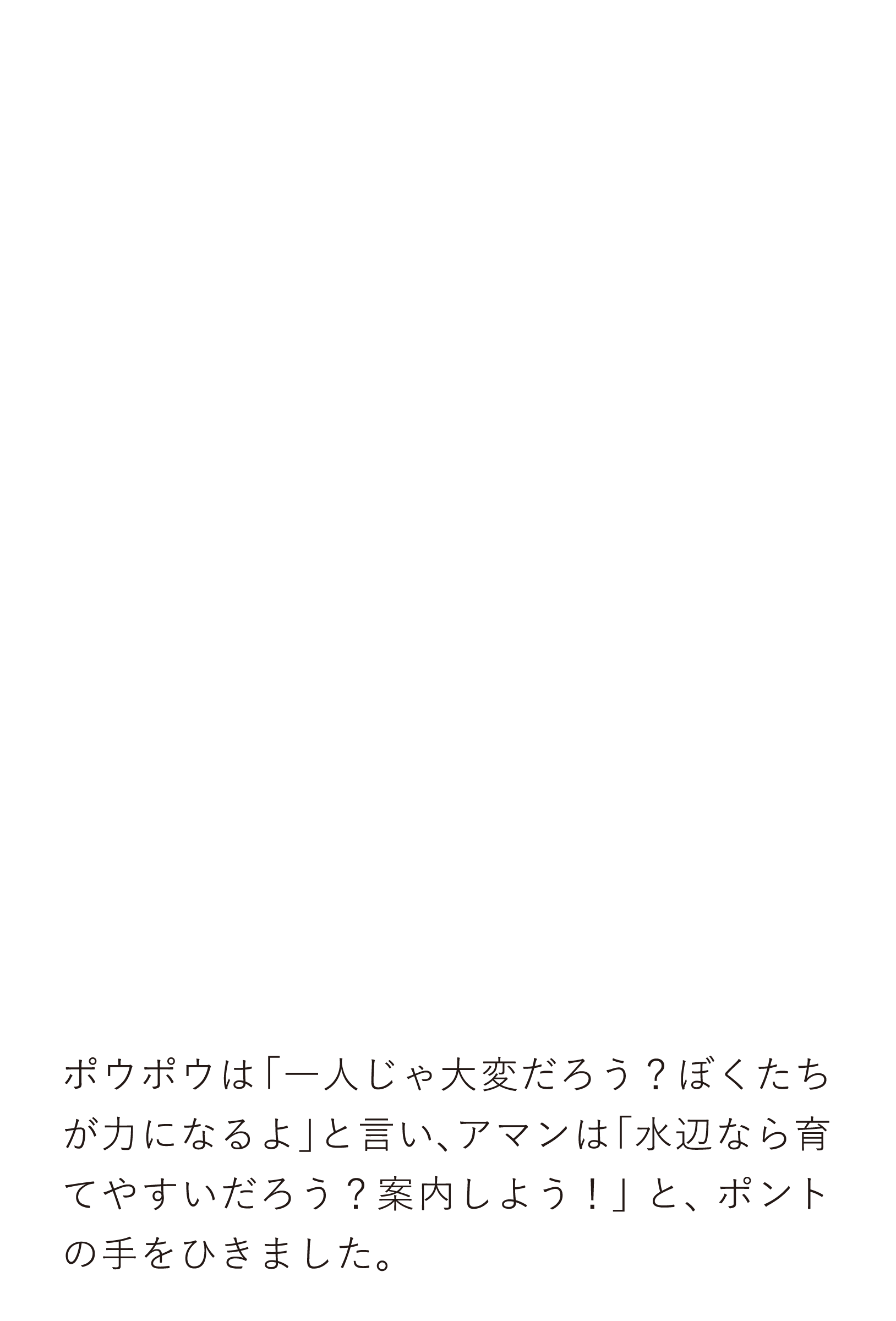 ポウポウは「一人じゃ大変だろう？ぼくたちが力になるよ」と言い、アマンは「水辺なら育てやすいだろう？案内しよう！」と、ポントの手をひきました。
