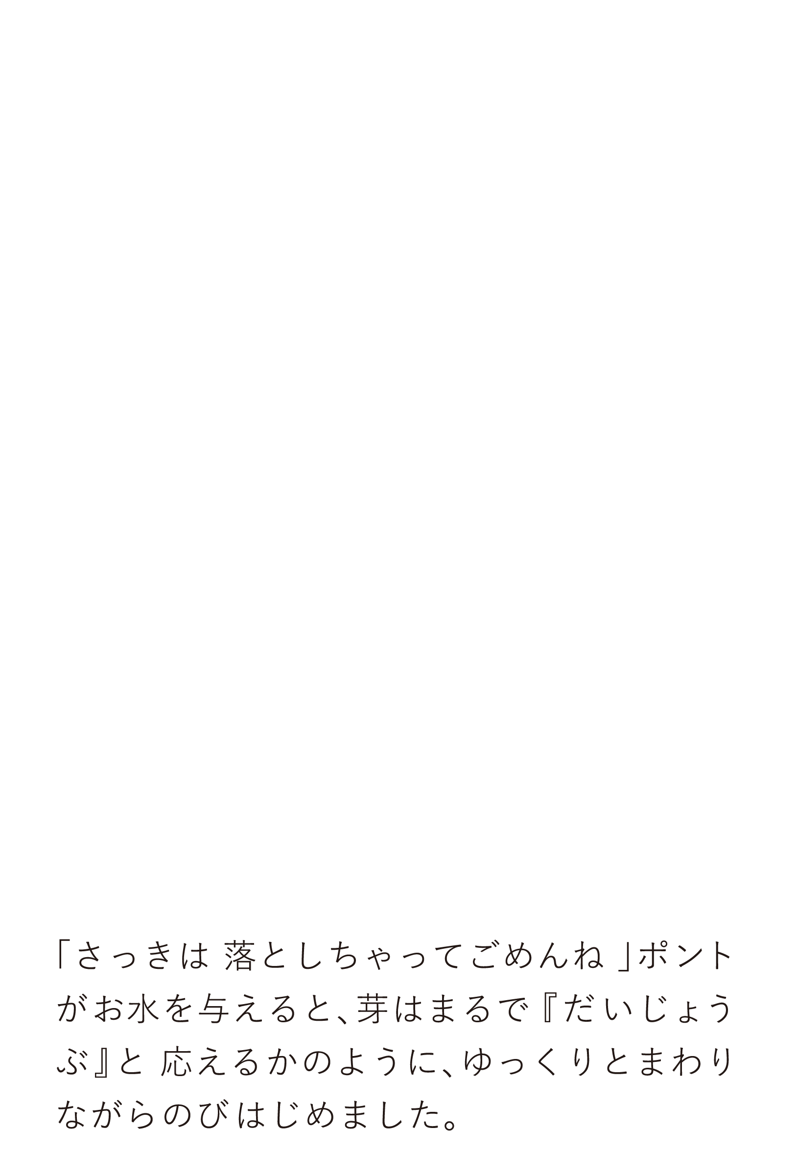 「さっきは落としちゃってごめんね」ポントがお水を与えると、芽はまるで『だいじょうぶ』と応えるかのように、ゆっくりとまわりながらのびはじめました。