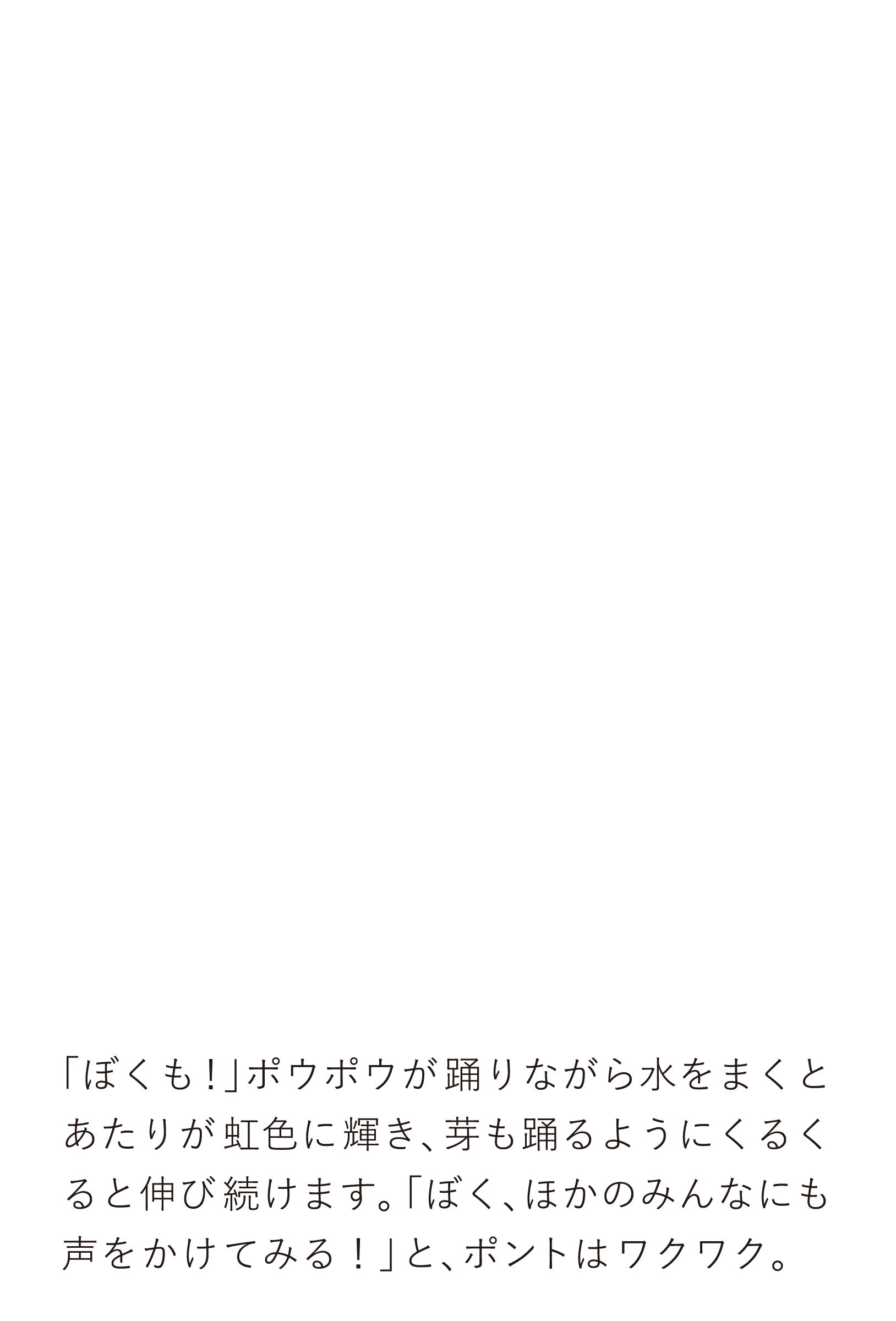 「ぼくも！」ポウポウが踊りながら水をまくとあたりが虹色に輝き、芽も踊るようにくるくると伸び続けます。「ぼく、ほかのみんなにも声をかけてみる！」と、ポントはワクワク。