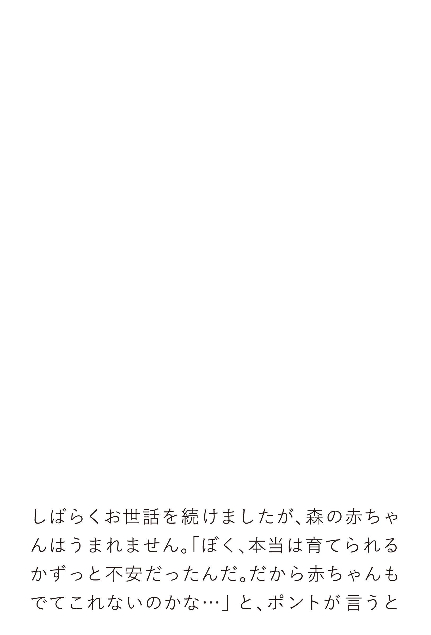 しばらくお世話を続けましたが、森の赤ちゃんはうまれません。「ぼく、本当は育てられるかずっと不安だったんだ。だから赤ちゃんもでてこれないのかな…」と、ポントが言うと