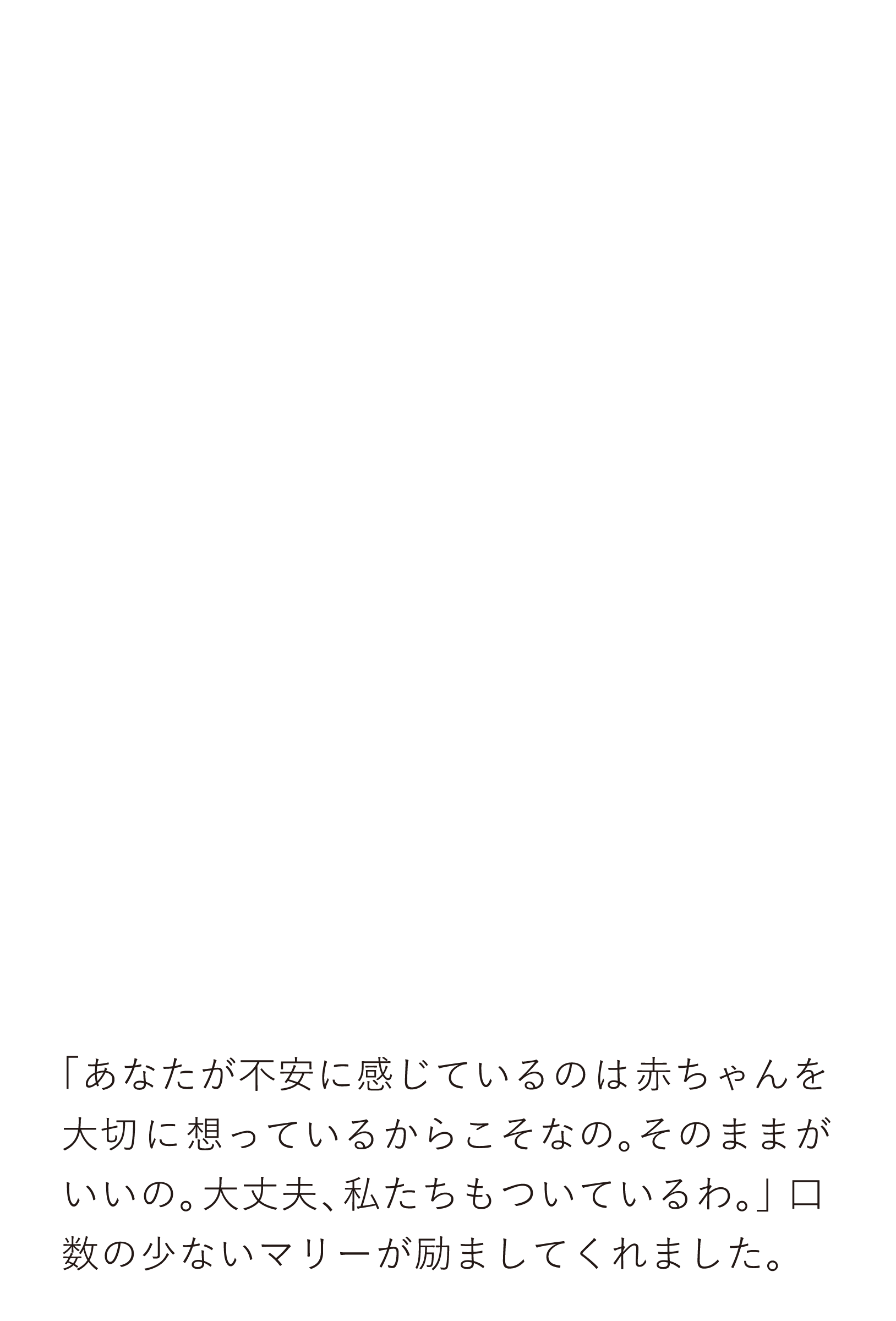 「あなたが不安に感じているのは赤ちゃんを大切に想っているからこそなの。そのままがいいの。大丈夫、私たちもついているわ。」 口数の少ないマリーが励ましてくれました。