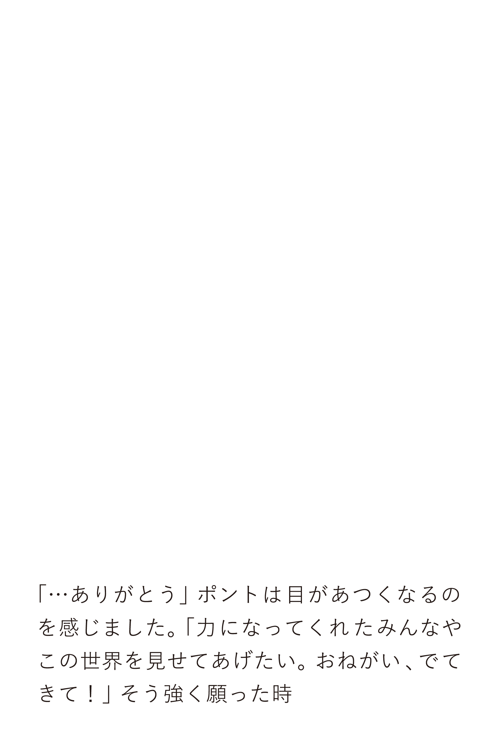 「…ありがとう」ポントは目があつくなるのを感じました。「力になってくれたみんなやこの世界を見せてあげたい。おねがい、でてきて！」そう強く願った時,