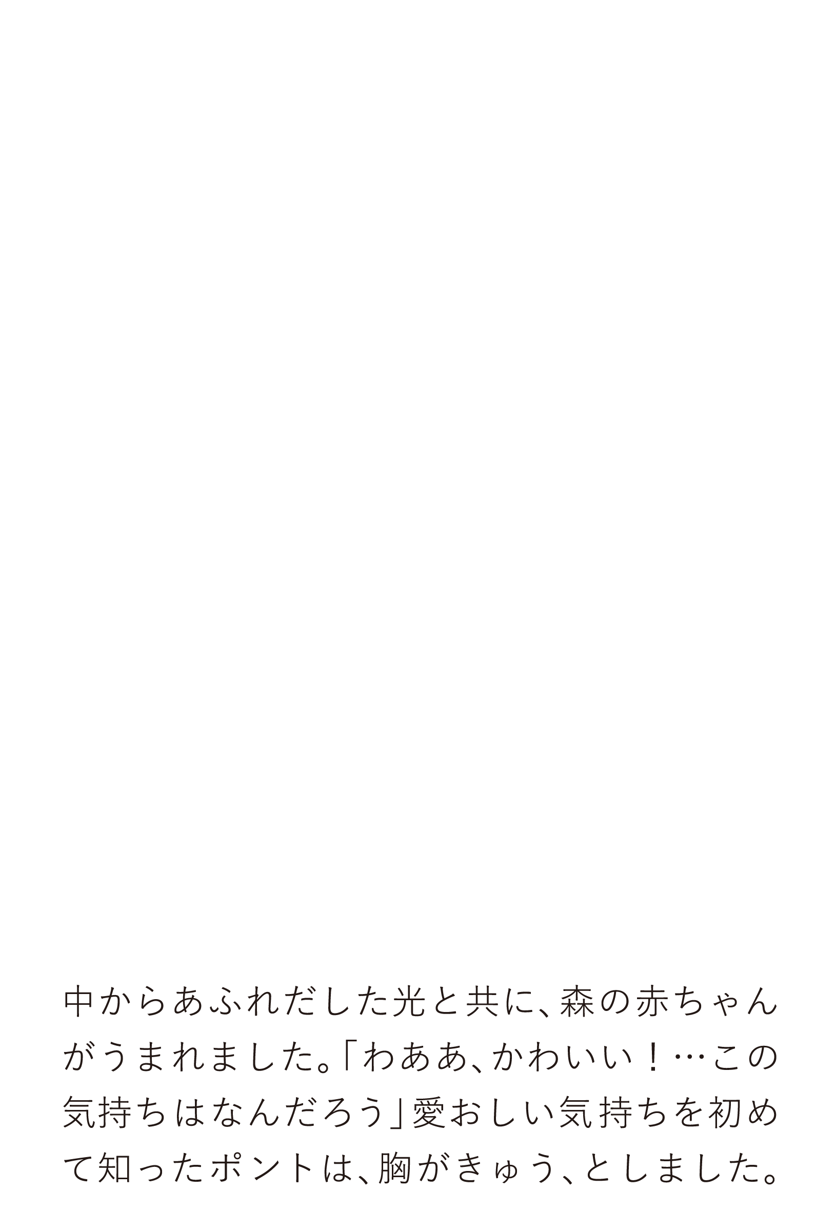 中からあふれだした光と共に、森の赤ちゃんがうまれました。「わああ、かわいい！…この気持ちはなんだろう」愛おしい気持ちを初めて知ったポントは、胸がきゅう、としました。