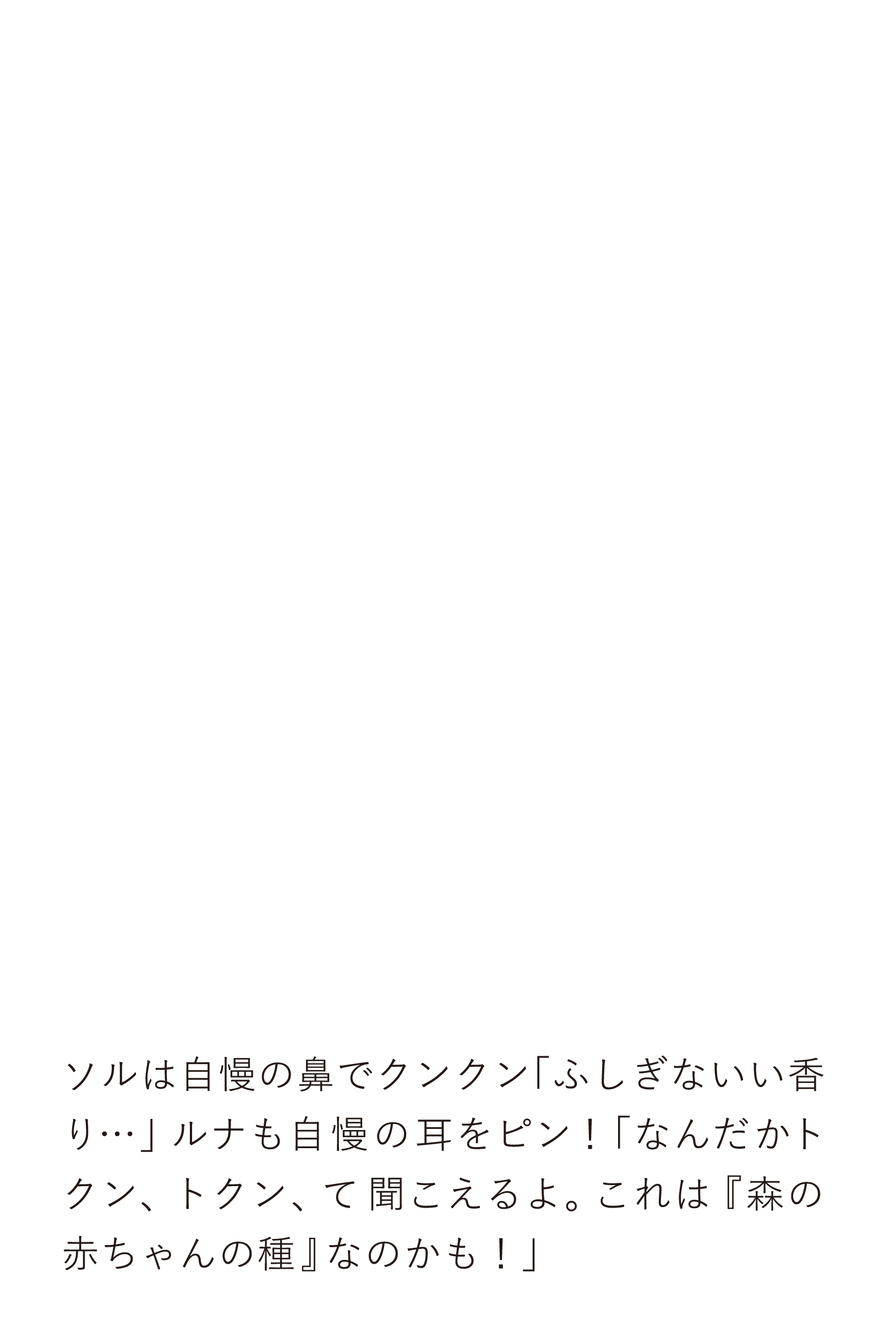 ソルは自慢の鼻でクンクン「ふしぎないい香り…」ルナも自慢の耳をピン！「なんだかトクン、トクン、て聞こえるよ。これは『森の赤ちゃんの種』なのかも！」