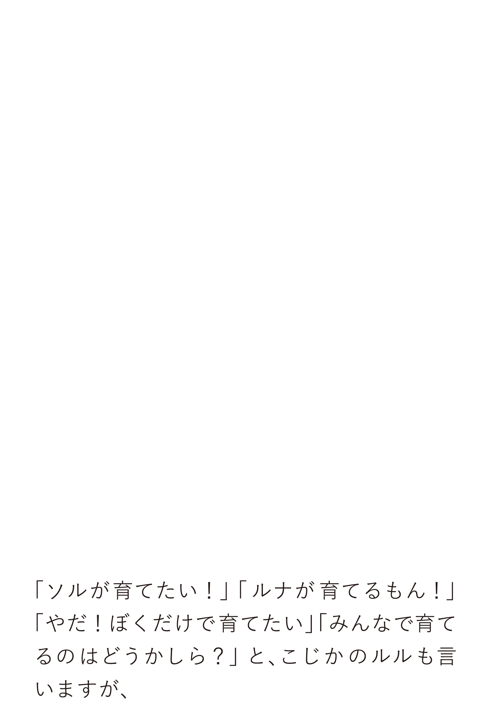 「ソルが育てたい！」「ルナが育てるもん！」「やだ！ぼくだけで育てたい」「みんなで育てるのはどうかしら？」と、こじかのルルも言いますが、