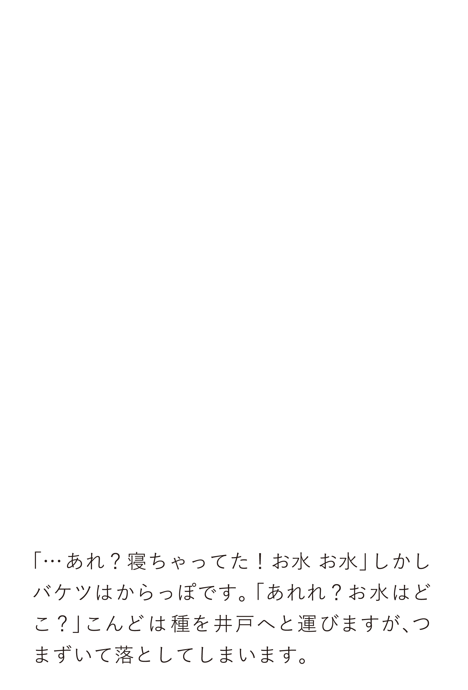 「…あれ？寝ちゃってた！お水お水」しかしバケツはからっぽです。「あれれ？お水はどこ？」こんどは種を井戸へと運びますが、つまずいて落としてしまいます。