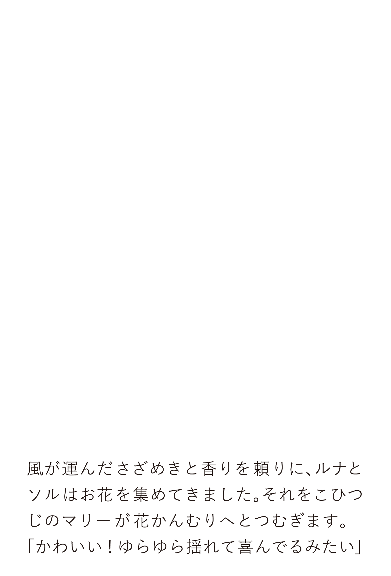 風が運んださざめきと香りを頼りに、ルナとソルはお花を集めてきました。それをこひつじのマリーが花かんむりへとつむぎます。「かわいい！ゆらゆら揺れて喜んでるみたい」